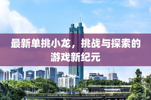 最新单挑小龙，挑战与探索的游戏新纪元