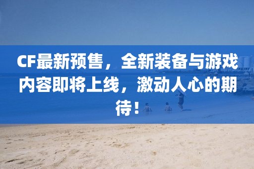 CF最新预售，全新装备与游戏内容即将上线，激动人心的期待！