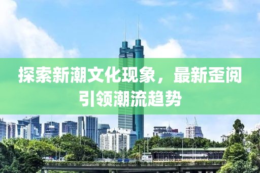 探索新潮文化现象，最新歪阅引领潮流趋势