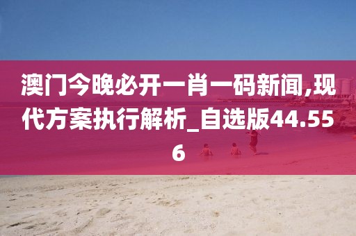 澳门今晚必开一肖一码新闻,现代方案执行解析_自选版44.556