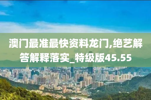 澳门最准最快资料龙门,绝艺解答解释落实_特级版45.55