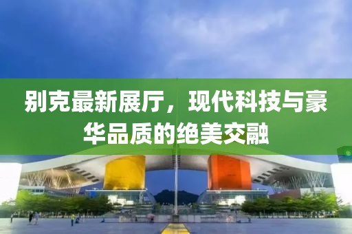 别克最新展厅，现代科技与豪华品质的绝美交融