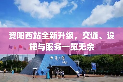 资阳西站全新升级，交通、设施与服务一览无余
