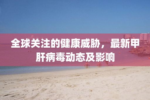 全球关注的健康威胁，最新甲肝病毒动态及影响