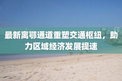 最新离鄂通道重塑交通枢纽，助力区域经济发展提速