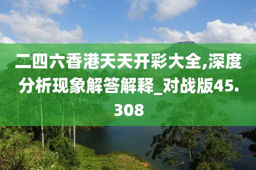 二四六香港天天开彩大全,深度分析现象解答解释_对战版45.308