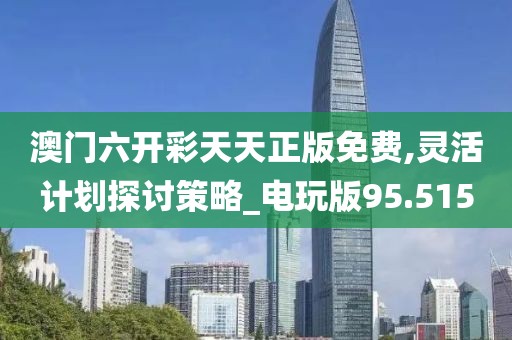 澳门六开彩天天正版免费,灵活计划探讨策略_电玩版95.515