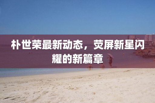 朴世荣最新动态，荧屏新星闪耀的新篇章