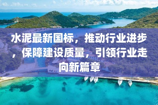 水泥最新国标，推动行业进步，保障建设质量，引领行业走向新篇章