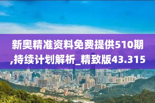 新奥精准资料免费提供510期,持续计划解析_精致版43.315