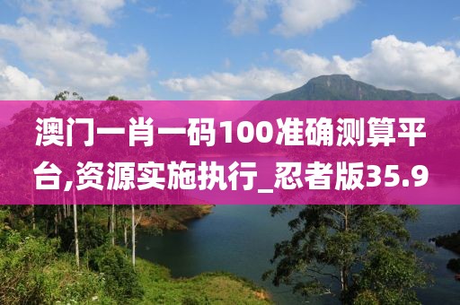 澳门一肖一码100准确测算平台,资源实施执行_忍者版35.9