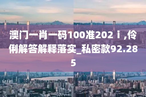 澳门一肖一码100准202ⅰ,伶俐解答解释落实_私密款92.285