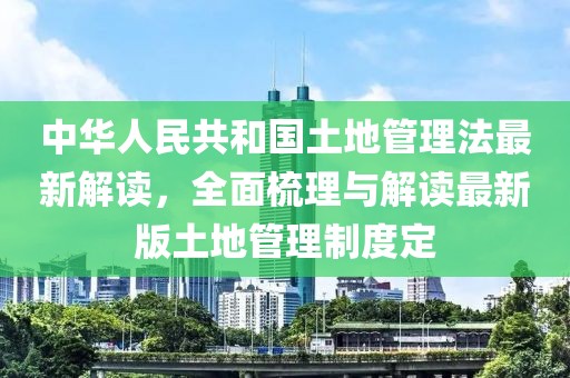 中华人民共和国土地管理法最新解读，全面梳理与解读最新版土地管理制度定