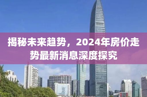 揭秘未来趋势，2024年房价走势最新消息深度探究