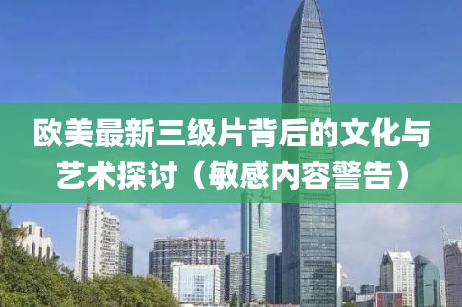 欧美最新三级片背后的文化与艺术探讨（敏感内容警告）