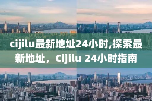 cijilu最新地址24小时,探索最新地址，Cijilu 24小时指南