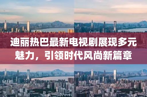 迪丽热巴最新电视剧展现多元魅力，引领时代风尚新篇章