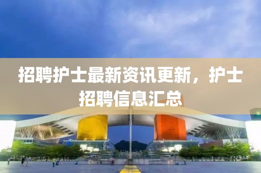 招聘护士最新资讯更新，护士招聘信息汇总