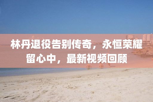 林丹退役告别传奇，永恒荣耀留心中，最新视频回顾