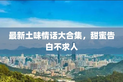 最新土味情话大合集，甜蜜告白不求人