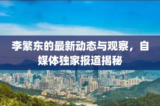 李繁东的最新动态与观察，自媒体独家报道揭秘