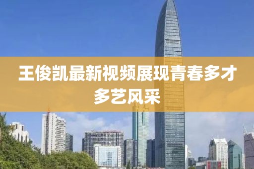 王俊凯最新视频展现青春多才多艺风采