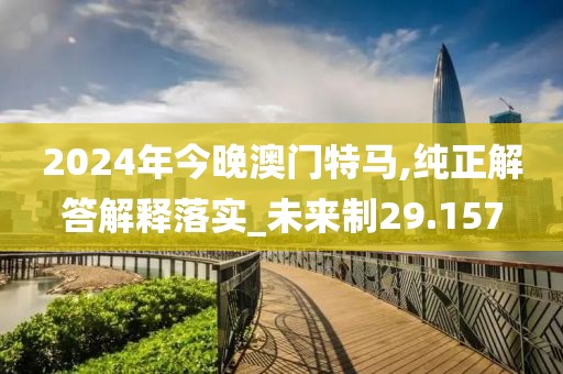 2024年今晚澳门特马,纯正解答解释落实_未来制29.157