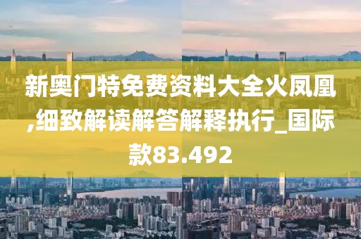 新奥门特免费资料大全火凤凰,细致解读解答解释执行_国际款83.492