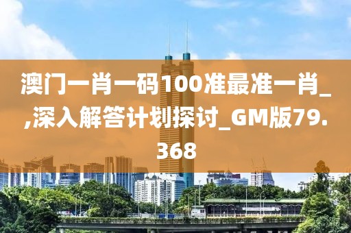 澳门一肖一码100准最准一肖_,深入解答计划探讨_GM版79.368