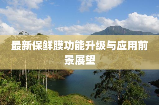 最新保鲜膜功能升级与应用前景展望