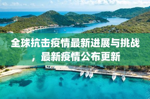 全球抗击疫情最新进展与挑战，最新疫情公布更新