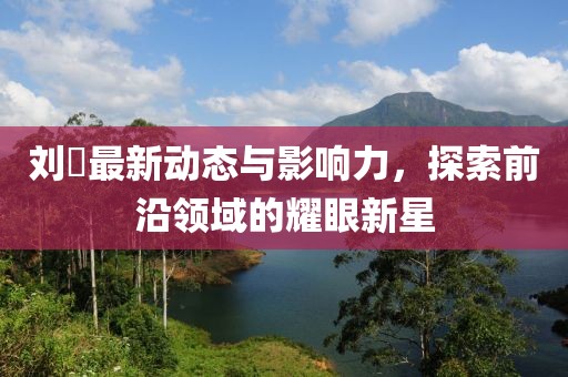 刘玥最新动态与影响力，探索前沿领域的耀眼新星
