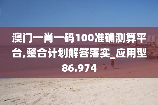 澳门一肖一码100准确测算平台,整合计划解答落实_应用型86.974