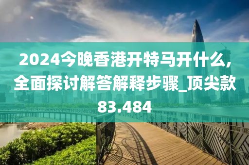 2024今晚香港开特马开什么,全面探讨解答解释步骤_顶尖款83.484