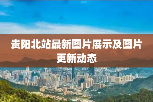 贵阳北站最新图片展示及图片更新动态