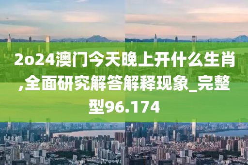 2o24澳门今天晚上开什么生肖,全面研究解答解释现象_完整型96.174