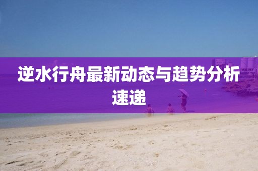 逆水行舟最新动态与趋势分析速递