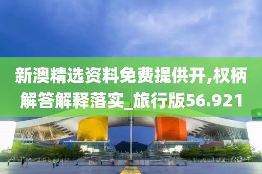 新澳精选资料免费提供开,权柄解答解释落实_旅行版56.921