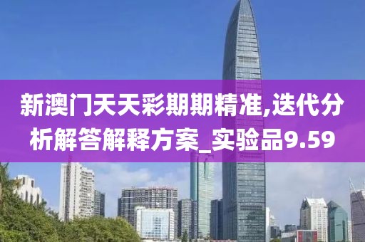 新澳门天天彩期期精准,迭代分析解答解释方案_实验品9.59