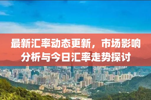 最新汇率动态更新，市场影响分析与今日汇率走势探讨