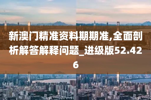 新澳门精准资料期期准,全面剖析解答解释问题_进级版52.426