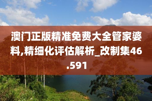 澳门正版精准免费大全管家婆料,精细化评估解析_改制集46.591