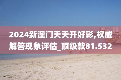 2024新澳门天天开好彩,权威解答现象评估_顶级款81.532
