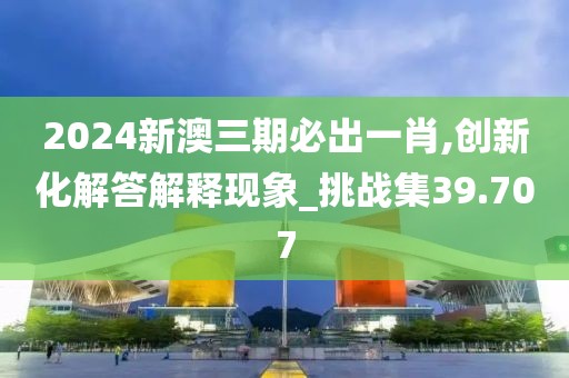 2024新澳三期必出一肖,创新化解答解释现象_挑战集39.707