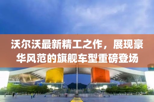沃尔沃最新精工之作，展现豪华风范的旗舰车型重磅登场