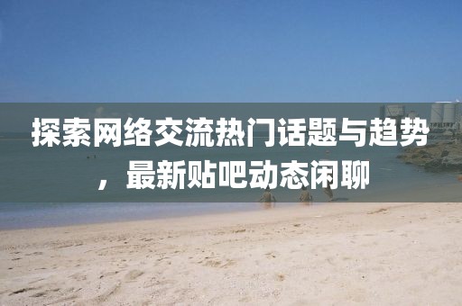 探索网络交流热门话题与趋势，最新贴吧动态闲聊
