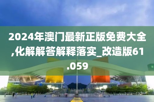 2024年澳门最新正版免费大全,化解解答解释落实_改造版61.059