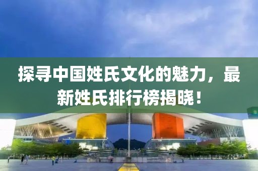 探寻中国姓氏文化的魅力，最新姓氏排行榜揭晓！