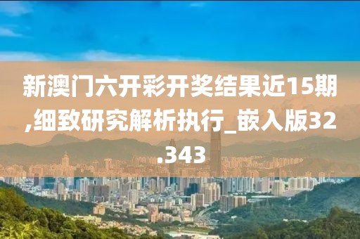 新澳门六开彩开奖结果近15期,细致研究解析执行_嵌入版32.343