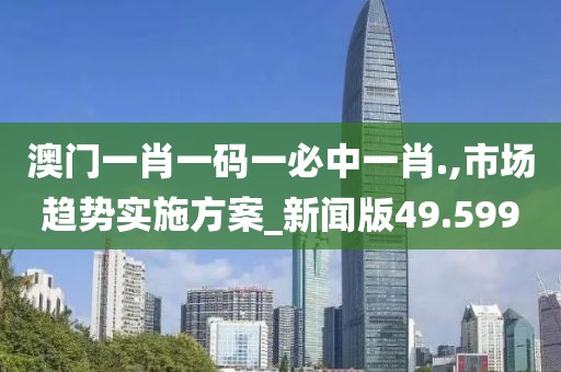 澳门一肖一码一必中一肖.,市场趋势实施方案_新闻版49.599